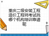 重庆二级安装工程造价工程师考试找哪个机构培训靠谱呢