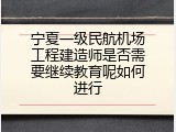 宁夏一级民航机场工程建造师是否需要继续教育呢如何进行