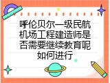 呼伦贝尔一级民航机场工程建造师是否需要继续教育呢如何进行