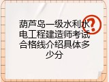 葫芦岛一级水利水电工程建造师考试合格线介绍具体多少分