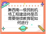 黔西南一级民航机场工程建造师是否需要继续教育呢如何进行