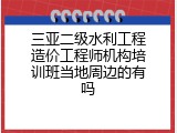 三亚二级水利工程造价工程师机构培训班当地周边的有吗