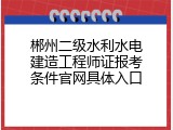 郴州二级水利水电建造工程师证报考条件官网具体入口