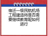 宿迁一级民航机场工程建造师是否需要继续教育呢如何进行