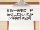 朝阳一级安装工程造价工程师大概多少学费好就业吗