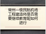 常州一级民航机场工程建造师是否需要继续教育呢如何进行
