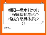朝阳一级水利水电工程建造师考试合格线介绍具体多少分