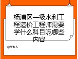 杨浦区一级水利工程造价工程师需要学什么科目呢哪些内容