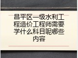 昌平区一级水利工程造价工程师需要学什么科目呢哪些内容