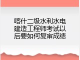 喀什二级水利水电建造工程师考试以后要如何复审成绩