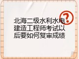 北海二级水利水电建造工程师考试以后要如何复审成绩