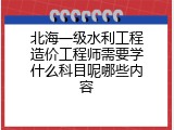 北海一级水利工程造价工程师需要学什么科目呢哪些内容