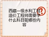 西藏一级水利工程造价工程师需要学什么科目呢哪些内容
