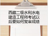 西藏二级水利水电建造工程师考试以后要如何复审成绩