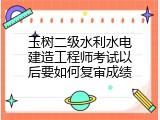 玉树二级水利水电建造工程师考试以后要如何复审成绩