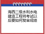 海西二级水利水电建造工程师考试以后要如何复审成绩