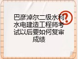巴彦淖尔二级水利水电建造工程师考试以后要如何复审成绩