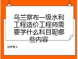 乌兰察布一级水利工程造价工程师需要学什么科目呢哪些内容