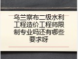 乌兰察布二级水利工程造价工程师限制专业吗还有哪些要求呀