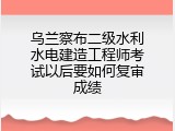 乌兰察布二级水利水电建造工程师考试以后要如何复审成绩