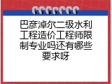 巴彦淖尔二级水利工程造价工程师限制专业吗还有哪些要求呀