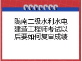 陇南二级水利水电建造工程师考试以后要如何复审成绩