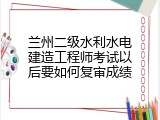 兰州二级水利水电建造工程师考试以后要如何复审成绩