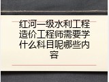 红河一级水利工程造价工程师需要学什么科目呢哪些内容