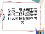 东莞一级水利工程造价工程师需要学什么科目呢哪些内容