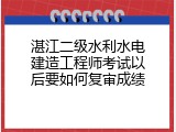 湛江二级水利水电建造工程师考试以后要如何复审成绩