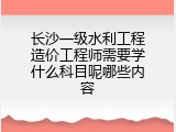长沙一级水利工程造价工程师需要学什么科目呢哪些内容