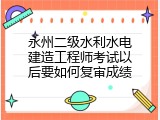 永州二级水利水电建造工程师考试以后要如何复审成绩