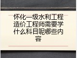怀化一级水利工程造价工程师需要学什么科目呢哪些内容