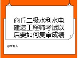 商丘二级水利水电建造工程师考试以后要如何复审成绩