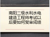 南阳二级水利水电建造工程师考试以后要如何复审成绩