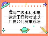 威海二级水利水电建造工程师考试以后要如何复审成绩
