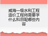 威海一级水利工程造价工程师需要学什么科目呢哪些内容