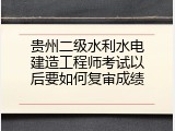 贵州二级水利水电建造工程师考试以后要如何复审成绩