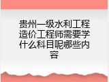 贵州一级水利工程造价工程师需要学什么科目呢哪些内容