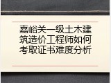 嘉峪关一级土木建筑造价工程师如何考取证书难度分析