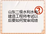 山东二级水利水电建造工程师考试以后要如何复审成绩