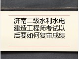 济南二级水利水电建造工程师考试以后要如何复审成绩