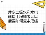 萍乡二级水利水电建造工程师考试以后要如何复审成绩
