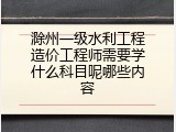 滁州一级水利工程造价工程师需要学什么科目呢哪些内容