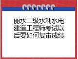 丽水二级水利水电建造工程师考试以后要如何复审成绩