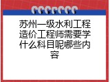 苏州一级水利工程造价工程师需要学什么科目呢哪些内容