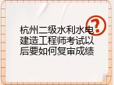 杭州二级水利水电建造工程师考试以后要如何复审成绩