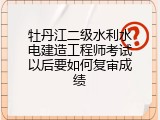 牡丹江二级水利水电建造工程师考试以后要如何复审成绩
