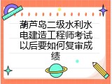 葫芦岛二级水利水电建造工程师考试以后要如何复审成绩