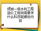 抚顺一级水利工程造价工程师需要学什么科目呢哪些内容
